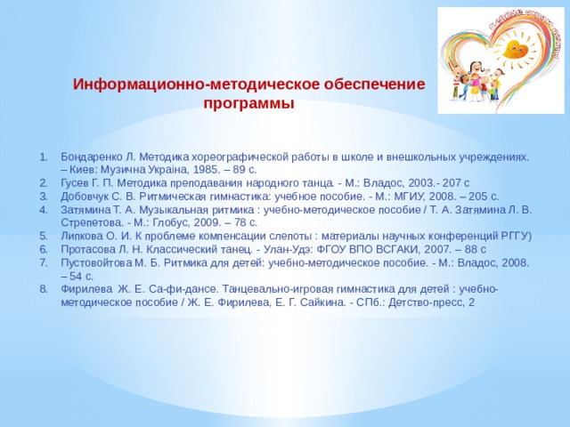 Информационно-методическое обеспечение программы Бондаренко Л. Методика хореографической работы в школе и внешкольных учреждениях. – Киев: Музична Украiна, 1985. – 89 с. Гусев Г. П. Методика преподавания народного танца. - М.: Владос, 2003.- 207 с Добовчук С. В. Ритмическая гимнастика: учебное пособие. - М.: МГИУ, 2008. – 205 с. Затямина Т. А. Музыкальная ритмика : учебно-методическое пособие / Т. А. Затямина Л. В. Стрепетова. - М.: Глобус, 2009. – 78 с. Липкова О. И. К проблеме компенсации слепоты : материалы научных конференций РГГУ) Протасова Л. Н. Классический танец. - Улан-Удэ: ФГОУ ВПО ВСГАКИ, 2007. – 88 с Пустовойтова М. Б. Ритмика для детей: учебно-методическое пособие. - М.: Владос, 2008. – 54 с. Фирилева Ж. Е. Са-фи-дансе. Танцевально-игровая гимнастика для детей : учебно-методическое пособие / Ж. Е. Фирилева, Е. Г. Сайкина. - СПб.: Детство-пресс, 2 
