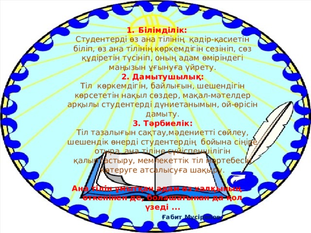 Білімділік:  Студентерді өз ана тілінің  қадір-қасиетін біліп, өз ана тілінің көркемдігін сезініп, сөз құдіретін түсініп, оның адам өміріндегі маңызын ұғынуға үйрету.  2. Дамытушылық:  Тіл көркемдігін, байлығын, шешендігін көрсететін нақыл сөздер, мақал-мәтелдер арқылы студентерді дүниетанымын, ой-өрісін дамыту.  3. Тәрбиелік:  Тіл тазалығын сақтау,мәдениетті сөйлеу, шешендік өнерді студентердің бойына сіңіре отыра, ана тіліне сүйіспеншілігін қалыптастыру, мемлекеттік тіл мәртебесін көтеруге атсалысуға шақыру.   Ана тілін ұмытқан адам өз халқының өткенінен де, болашағынан да қол үзеді ...   Ғабит Мүсірепов 
