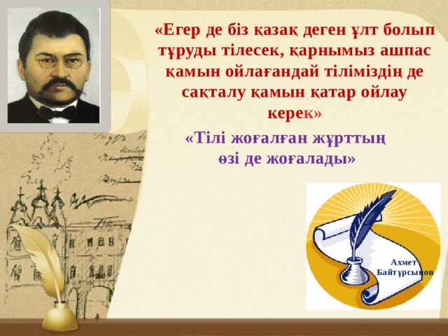 «Егер де біз қазақ деген ұлт болып тұруды тілесек, қарнымыз ашпас қамын ойлағандай тіліміздің де сақталу қамын қатар ойлау кере к» «Тілі жоғалған жұрттың өзі де жоғалады» Ахмет Байтұрсынов 