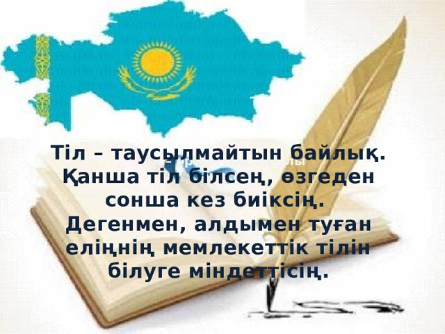 Тіл – таусылмайтын байлық. Қанша тіл білсең, өзгеден сонша кез биіксің. Дегенмен, алдымен туған еліңнің мемлекеттік тілін білуге міндеттісің. Тіл – әр ұлттың ең ұлы анасы  М.Шаханов 