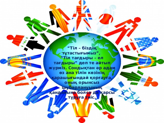  “ Тіл – біздің тұтастығымыз”, “ Тіл тағдыры – ел тағдыры” деп те айтып жүрміз. Сондықтан әр адам өз ана тілін көзінің қарашығындай қорғауға, оның орынсыз шұбарлануының қандайына болса да қарсы тұруға тиіс. 