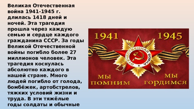 Великая Отечественная война 1941-1945 г. длилась 1418 дней и ночей. Эта трагедия прошла через каждую семью и сердце каждого гражданина СССР. За годы Великой Отечественной войны погибло более 27 миллионов человек. Эта трагедия коснулась абсолютно каждого в нашей стране. Много людей погибло от голода, бомбёжек, артобстрелов, тяжких условий жизни и труда. В эти тяжёлые годы солдаты и обычные жители совершали героические поступки, спасая чужие жизни и приближая Великую Победу. 