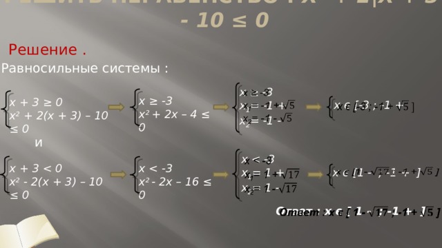 Решить неравенство : x 2 + 2|x + 3| - 10 ≤ 0   Решение . Равносильные системы :   x ≥ -3  x 1 = -1 +  x 2 = -1 - x ≥ -3  x 2 + 2x – 4 ≤ 0 x + 3 ≥ 0  x 2 + 2(x + 3) – 10 ≤ 0 x ϵ [-3 ; -1 +     и x   x 1 = 1 +  x 2 = 1 -     x + 3   x 2 - 2(x + 3) – 10 ≤ 0 x   x 2 - 2x – 16 ≤ 0   x ϵ [1 - ; -1 + ] Ответ : x ϵ [ 1 - ; -1 + ]    