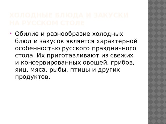 Холодные блюда и закуски на русском столе Обилие и разнообразие холодных блюд и закусок является характерной особенностью русского праздничного стола. Их приготавливают из свежих и консервированных овощей, грибов, яиц, мяса, рыбы, птицы и других продуктов.  