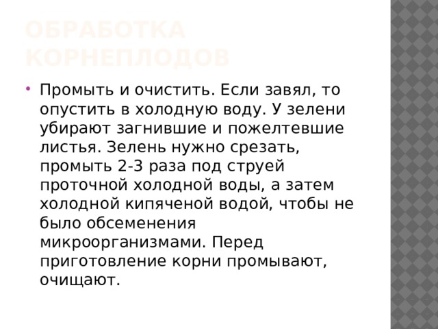 Обработка корнеплодов Промыть и очистить. Если завял, то опустить в холодную воду. У зелени убирают загнившие и пожелтевшие листья. Зелень нужно срезать, промыть 2-3 раза под струей проточной холодной воды, а затем холодной кипяченой водой, чтобы не было обсеменения микроорганизмами. Перед приготовление корни промывают, очищают. 
