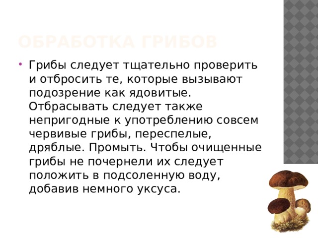 Обработка грибов Грибы следует тщательно проверить и отбросить те, которые вызывают подозрение как ядовитые. Отбрасывать следует также непригодные к употреблению совсем червивые грибы, переспелые, дряблые. Промыть. Чтобы очищенные грибы не почернели их следует положить в подсоленную воду, добавив немного уксуса. 