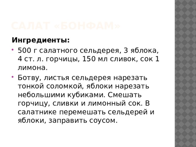 Салат «Бонфам» Ингредиенты:  500 г салатного сельдерея, 3 яблока, 4 ст. л. горчицы, 150 мл сливок, сок 1 лимона. Ботву, листья сельдерея нарезать тонкой соломкой, яблоки нарезать небольшими кубиками. Смешать горчицу, сливки и лимонный сок. В салатнике перемешать сельдерей и яблоки, заправить соусом. 