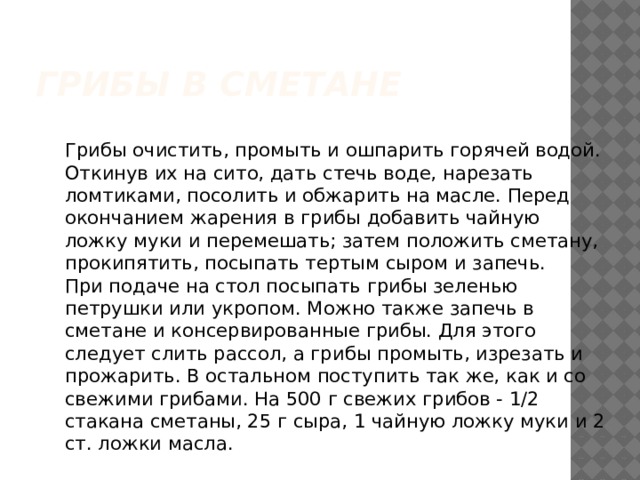 ГРИБЫ В СМЕТАНЕ  Грибы очистить, промыть и ошпарить горячей водой. Откинув их на сито, дать стечь воде, нарезать ломтиками, посолить и обжарить на масле. Перед окончанием жарения в грибы добавить чайную ложку муки и перемешать; затем положить сметану, прокипятить, посыпать тертым сыром и запечь.  При подаче на стол посыпать грибы зеленью петрушки или укропом. Можно также запечь в сметане и консервированные грибы. Для этого следует слить рассол, а грибы промыть, изрезать и прожарить. В остальном поступить так же, как и со свежими грибами. На 500 г свежих грибов - 1/2 стакана сметаны, 25 г сыра, 1 чайную ложку муки и 2 ст. ложки масла. 