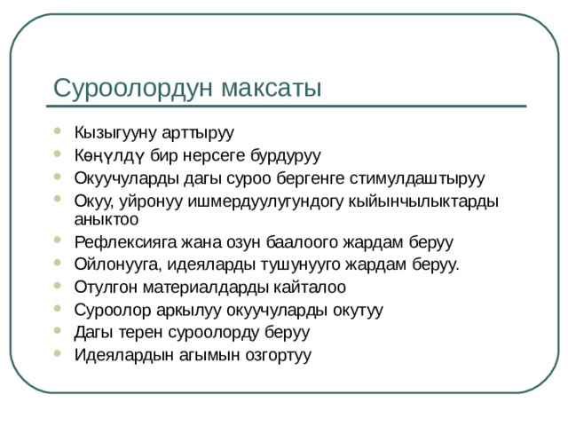 Суроолордун максаты Кызыгууну арттыруу Көңүлдү бир нерсеге бурдуруу Окуучуларды дагы суроо бергенге стимулдаштыруу Окуу, уйронуу ишмердуулугундогу кыйынчылыктарды аныктоо Рефлексияга жана озун баалоого жардам беруу Ойлонууга, идеяларды тушунууго жардам беруу. Отулгон материалдарды кайталоо Суроолор аркылуу окуучуларды окутуу Дагы терен суроолорду беруу Идеялардын агымын озгортуу   