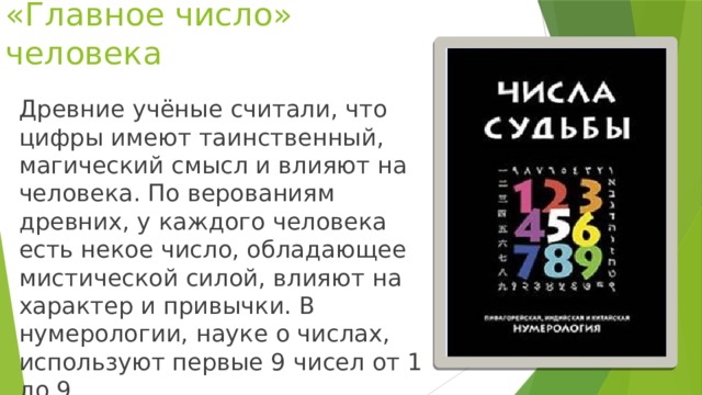 «Главное число» человека Древние учёные считали, что цифры имеют таинственный, магический смысл и влияют на человека. По верованиям древних, у каждого человека есть некое число, обладающее мистической силой, влияют на характер и привычки. В нумерологии, науке о числах, используют первые 9 чисел от 1 до 9.
