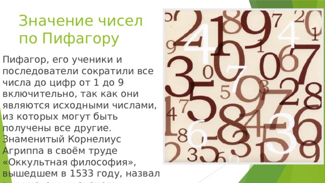 Значение чисел по Пифагору Пифагор, его ученики и последователи сократили все числа до цифр от 1 до 9 включительно, так как они являются исходными числами, из которых могут быть получены все другие. Знаменитый Корнелиус Агриппа в своём труде «Оккультная философия», вышедшем в 1533 году, назвал эти числа и их значения.