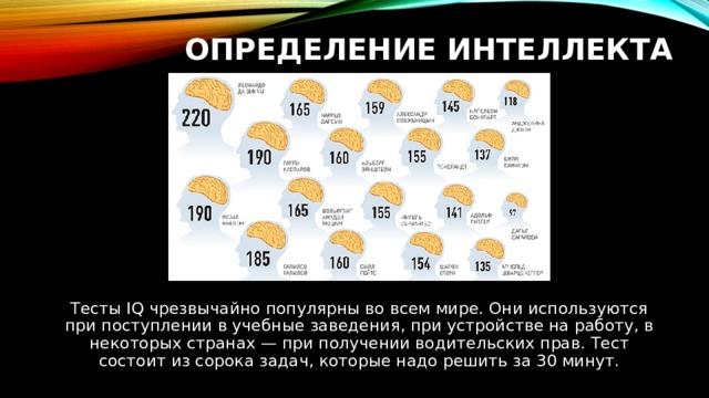 ОПРЕДЕЛЕНИЕ ИНТЕЛЛЕКТА Тесты IQ чрезвычайно популярны во всем мире. Они используются при поступлении в учебные заведения, при устройстве на работу, в некоторых странах — при получении водительских прав. Тест состоит из сорока задач, которые надо решить за 30 минут. 