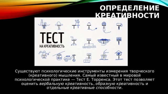 ОПРЕДЕЛЕНИЕ КРЕАТИВНОСТИ Существуют психологические инструменты измерения творческого (креативного) мышления. Самый известный в мировой психологической практике — Тест Е. Торренса. Этот тест позволяет оценить вербальную креативность , образную креативность и отдельные креативные способности . 