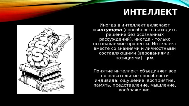 ИНТЕЛЛЕКТ Иногда в интеллект включают и  интуицию  (способность находить решение без осознанных рассуждений), иногда - только осознаваемые процессы. Интеллект вместе со знаниями и личностными составляющими (верованиями, позициями) -  ум . Понятие интеллект объединяет все познавательные способности индивида: ощущение, восприятие, память, представление, мышление, воображение. 