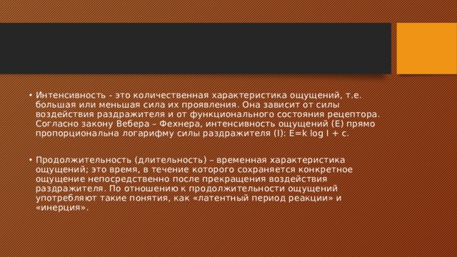 Интенсивность - это количественная характеристика ощущений, т.е. большая или меньшая сила их проявления. Она зависит от силы воздействия раздражителя и от функционального состояния рецептора. Согласно закону Вебера – Фехнера, интенсивность ощущений (Е) прямо пропорциональна логарифму силы раздражителя (I): E=k log I + c. Продолжительность (длительность) – временная характеристика ощущений; это время, в течение которого сохраняется конкретное ощущение непосредственно после прекращения воздействия раздражителя. По отношению к продолжительности ощущений употребляют такие понятия, как «латентный период реакции» и «инерция». 