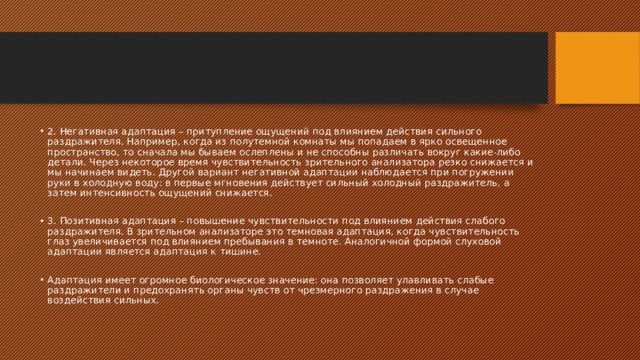 2. Негативная адаптация – притупление ощущений под влиянием действия сильного раздражителя. Например, когда из полутемной комнаты мы попадаем в ярко освещенное пространство, то сначала мы бываем ослеплены и не способны различать вокруг какие-либо детали. Через некоторое время чувствительность зрительного анализатора резко снижается и мы начинаем видеть. Другой вариант негативной адаптации наблюдается при погружении руки в холодную воду: в первые мгновения действует сильный холодный раздражитель, а затем интенсивность ощущений снижается. 3. Позитивная адаптация – повышение чувствительности под влиянием действия слабого раздражителя. В зрительном анализаторе это темновая адаптация, когда чувствительность глаз увеличивается под влиянием пребывания в темноте. Аналогичной формой слуховой адаптации является адаптация к тишине. Адаптация имеет огромное биологическое значение: она позволяет улавливать слабые раздражители и предохранять органы чувств от чрезмерного раздражения в случае воздействия сильных. 