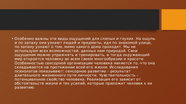 Особенно важны эти виды ощущений для слепых и глухих. На ощупь и по запаху они узнают людей и предметы, идя по знакомой улице, по запаху узнают о том, мимо какого дома проходят. Мы не используем всех возможностей, данных нам природой. Свои ощущения можно упражнять и тренировать, и тогда окружающий мир откроется человеку во всем своем многообразии и красоте. Особенностью сенсорной организации человека является то, что она складывается на протяжении всей его жизни. Исследования психологов показывают: сенсорное развитие – результат длительного жизненного пути личности. Чувствительность – потенциальное свойство человека. Реализация его зависит от обстоятельств жизни и тех усилий, которые приложит человек к их развитию. 