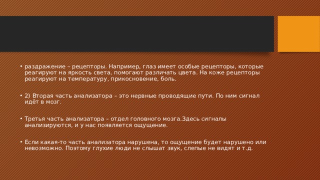 раздражение – рецепторы. Например, глаз имеет особые рецепторы, которые реагируют на яркость света, помогают различать цвета. На коже рецепторы реагируют на температуру, прикосновение, боль. 2) Вторая часть анализатора – это нервные проводящие пути. По ним сигнал идёт в мозг. Третья часть анализатора – отдел головного мозга.Здесь сигналы анализируются, и у нас появляется ощущение. Если какая-то часть анализатора нарушена, то ощущение будет нарушено или невозможно. Поэтому глухие люди не слышат звук, слепые не видят и т.д. 