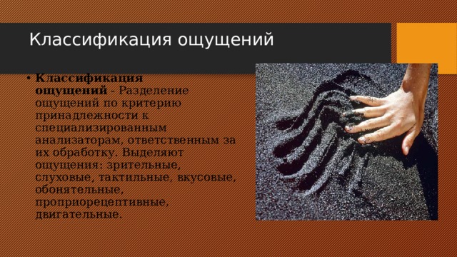 Классификация ощущений   Классификация ощущений  - Разделение ощущений по критерию принадлежности к специализированным анализаторам, ответственным за их обработку. Выделяют ощущения: зрительные, слуховые, тактильные, вкусовые, обонятельные, проприорецептивные, двигательные. 