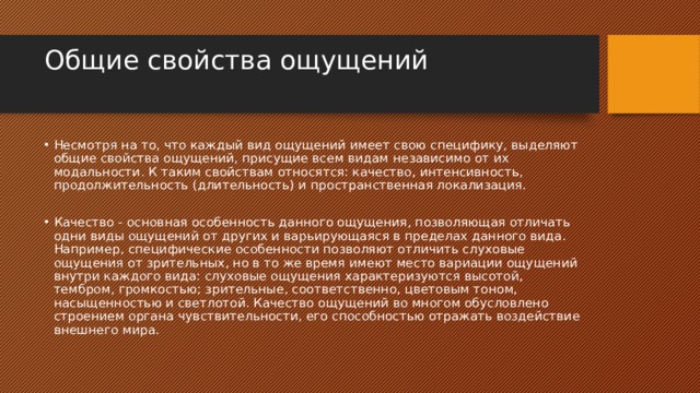Общие свойства ощущений   Несмотря на то, что каждый вид ощущений имеет свою специфику, выделяют общие свойства ощущений, присущие всем видам независимо от их модальности. К таким свойствам относятся: качество, интенсивность, продолжительность (длительность) и пространственная локализация. Качество - основная особенность данного ощущения, позволяющая отличать одни виды ощущений от других и варьирующаяся в пределах данного вида. Например, специфические особенности позволяют отличить слуховые ощущения от зрительных, но в то же время имеют место вариации ощущений внутри каждого вида: слуховые ощущения характеризуются высотой, тембром, громкостью; зрительные, соответственно, цветовым тоном, насыщенностью и светлотой. Качество ощущений во многом обусловлено строением органа чувствительности, его способностью отражать воздействие внешнего мира. 