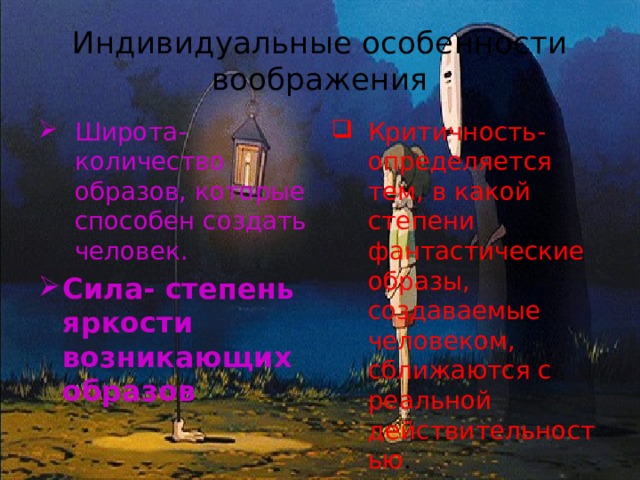 Индивидуальные особенности воображения Широта- количество образов, которые способен создать человек. Критичность- определяется тем, в какой степени фантастические образы, создаваемые человеком, сближаются с реальной действительностью . Сила- степень яркости возникающих образов 