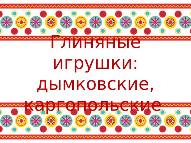 Глиняные игрушки:  дымковские, каргопольские 
