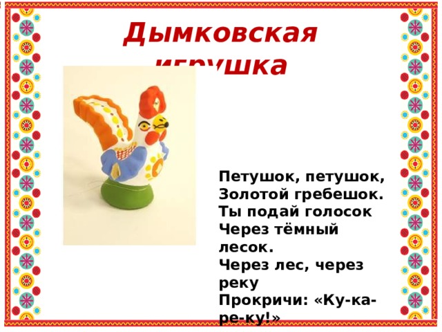 Дымковская игрушка Петушок, петушок, Золотой гребешок. Ты подай голосок Через тёмный лесок. Через лес, через реку Прокричи: «Ку-ка-ре-ку!» 