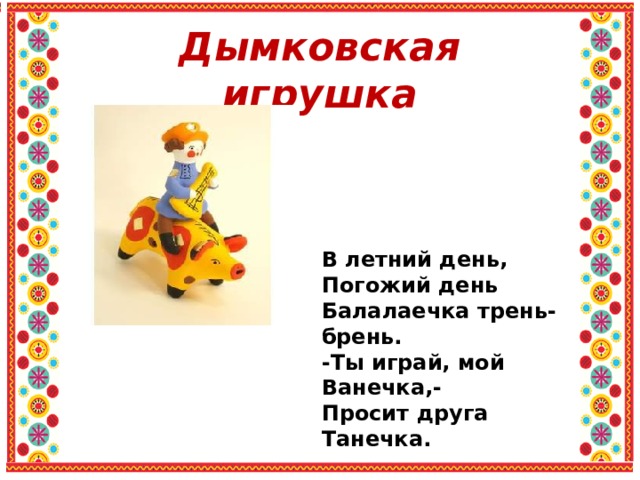 Дымковская игрушка В летний день, Погожий день Балалаечка трень-брень. -Ты играй, мой Ванечка,- Просит друга Танечка. 