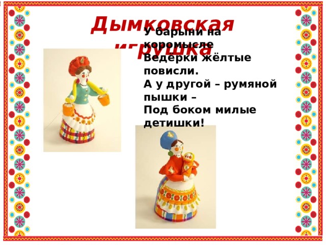 Дымковская игрушка У барыни на коромысле Ведёрки жёлтые повисли. А у другой – румяной пышки – Под боком милые детишки! 