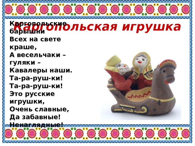 Каргопольские барышни Всех на свете краше, А весельчаки – гуляки – Кавалеры наши. Та-ра-руш-ки! Та-ра-руш-ки! Это русские игрушки, Очень славные, Да забавные! Ненаглядные! Каргопольская игрушка 