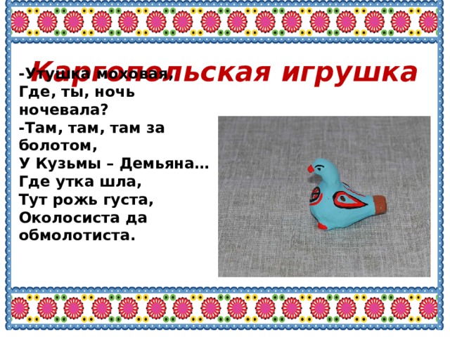 Каргопольская игрушка -Утушка моховая, Где, ты, ночь ночевала? -Там, там, там за болотом, У Кузьмы – Демьяна… Где утка шла, Тут рожь густа, Околосиста да обмолотиста. 