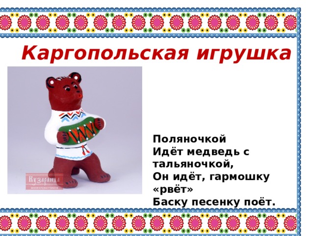 Каргопольская игрушка Поляночкой Идёт медведь с тальяночкой, Он идёт, гармошку «рвёт» Баску песенку поёт. 