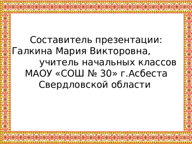  Составитель презентации:  Галкина Мария Викторовна, учитель начальных классов  МАОУ «СОШ № 30» г.Асбеста Свердловской области 
