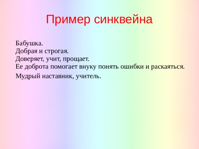 Пример синквейна Бабушка. Добрая и строгая. Доверяет, учит, прощает. Ее доброта помогает внуку понять ошибки и раскаяться. Мудрый наставник, учитель. 