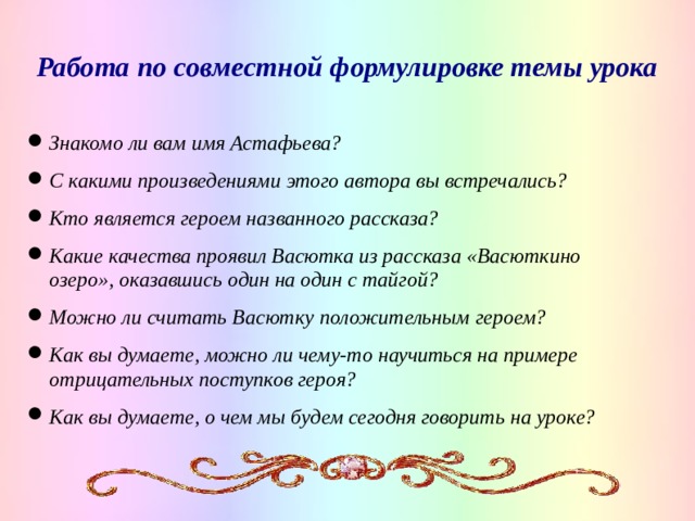 Работа по совместной формулировке темы урока Знакомо ли вам имя Астафьева? С какими произведениями этого автора вы встречались? Кто является героем названного рассказа? Какие качества проявил Васютка из рассказа «Васюткино озеро», оказавшись один на один с тайгой? Можно ли считать Васютку положительным героем? Как вы думаете, можно ли чему-то научиться на примере отрицательных поступков героя? Как вы думаете, о чем мы будем сегодня говорить на уроке?   