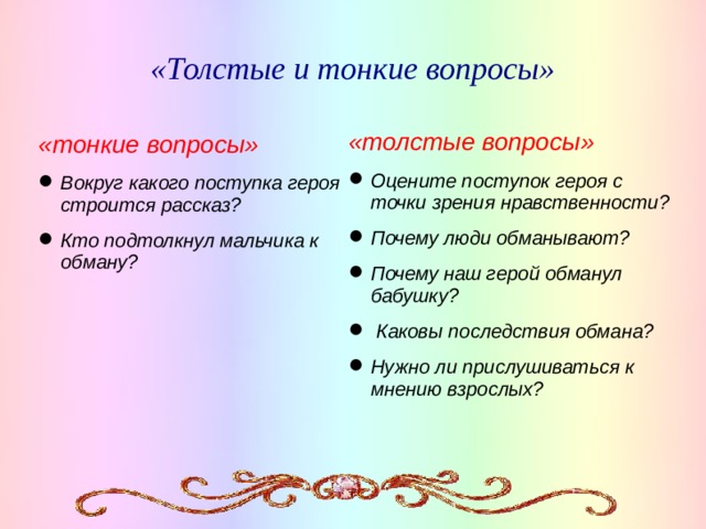 «Толстые и тонкие вопросы» «толстые вопросы» Оцените поступок героя с точки зрения нравственности? Почему люди обманывают? Почему наш герой обманул бабушку?  Каковы последствия обмана? Нужно ли прислушиваться к мнению взрослых? «тонкие вопросы» Вокруг какого поступка героя строится рассказ? Кто подтолкнул мальчика к обману?   