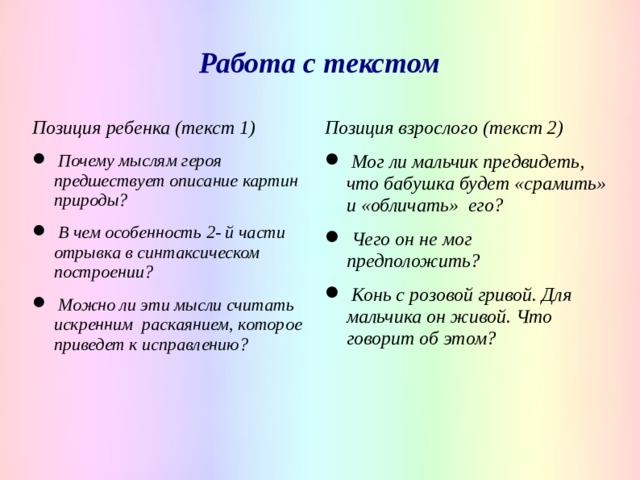 Работа с текстом Позиция ребенка (текст 1) Позиция взрослого (текст 2)  Почему мыслям героя предшествует описание картин природы?  В чем особенность 2- й части отрывка в синтаксическом построении?  Можно ли эти мысли считать искренним раскаянием, которое приведет к исправлению?  Мог ли мальчик предвидеть, что бабушка будет «срамить» и «обличать» его?  Чего он не мог предположить?  Конь с розовой гривой. Для мальчика он живой. Что говорит об этом?    