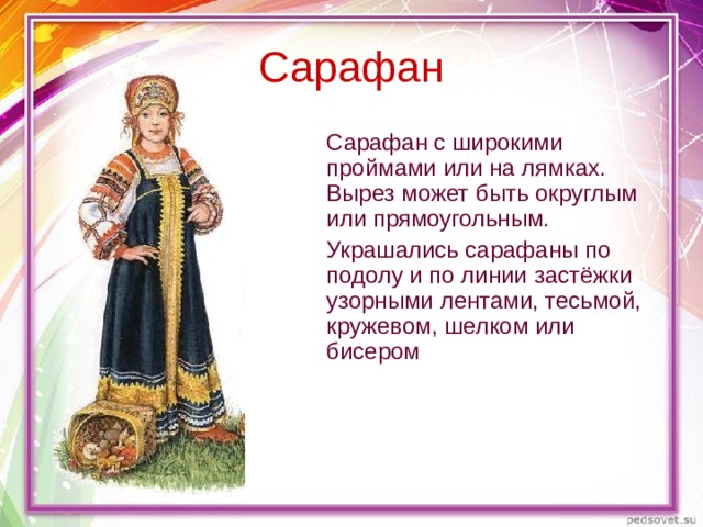 Сарафан  Сарафан с широкими проймами или на лямках. Вырез может быть округлым или прямоугольным.  Украшались сарафаны по подолу и по линии застёжки узорными лентами, тесьмой, кружевом, шелком или бисером 