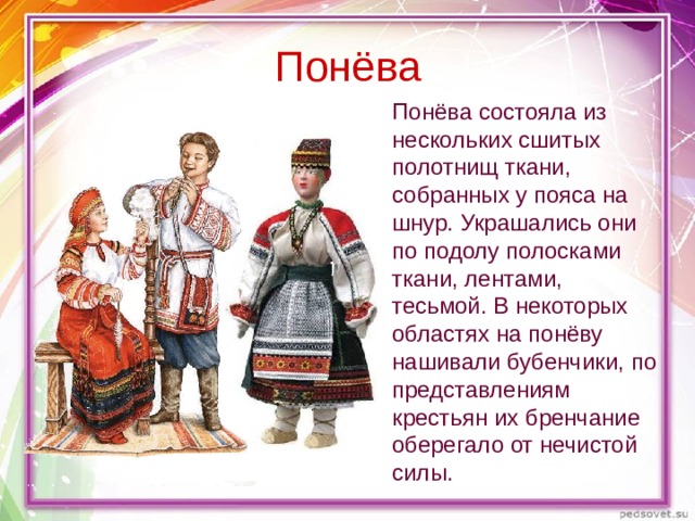 Понёва Понёва состояла из нескольких сшитых полотнищ ткани, собранных у пояса на шнур. Украшались они по подолу полосками ткани, лентами, тесьмой. В некоторых областях на понёву нашивали бубенчики, по представлениям крестьян их бренчание оберегало от нечистой силы. 