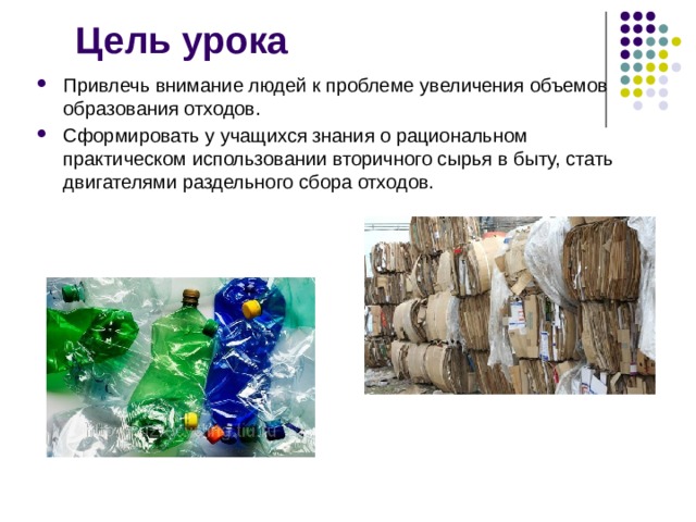 Цель урока Привлечь внимание людей к проблеме увеличения объемов образования отходов. Сформировать у учащихся знания о рациональном практическом использовании вторичного сырья в быту, стать двигателями раздельного сбора отходов. 