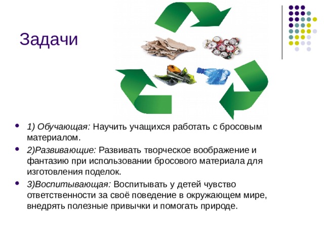 Задачи 1) Обучающая:  Научить учащихся работать с бросовым материалом. 2)Развивающие: Развивать творческое воображение и фантазию при использовании бросового материала для изготовления поделок. 3)Воспитывающая:  Воспитывать у детей чувство ответственности за своё поведение в окружающем мире, внедрять полезные привычки и помогать природе. 