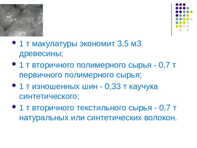 1 т макулатуры экономит 3,5 мЗ древесины; 1 т вторичного полимерного сырья - 0,7 т первичного полимерного сырья; 1 т изношенных шин - 0,33 т каучука синтетического; 1 т вторичного текстильного сырья - 0,7 т натуральных или синтетических волокон. 