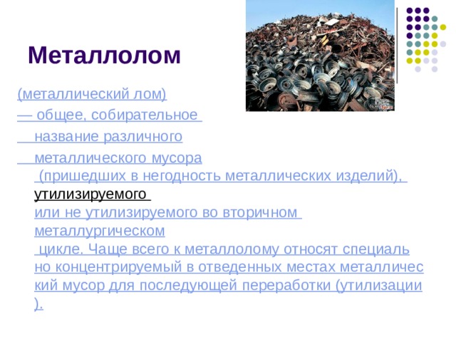 Металлолом (металлический лом) — общее, собирательное название различного металлического  мусора  (пришедших в негодность металлических изделий),  утилизируемого  или не утилизируемого во вторичном  металлургическом  цикле. Чаще всего к металлолому относят специально концентрируемый в отведенных местах металлический мусор для последующей переработки (утилизации). 
