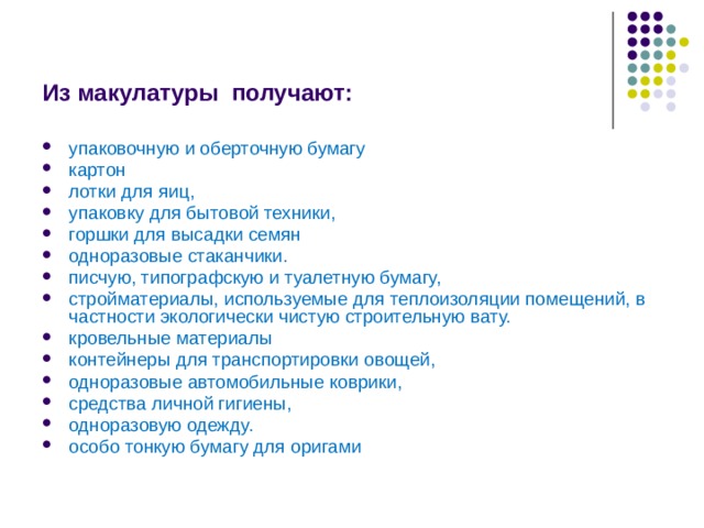 Из макулатуры получают: упаковочную и оберточную бумагу картон лотки для яиц, упаковку для бытовой техники, горшки для высадки семян одноразовые стаканчики. писчую, типографскую и туалетную бумагу, стройматериалы, используемые для теплоизоляции помещений, в частности экологически чистую строительную вату. кровельные материалы контейнеры для транспортировки овощей, одноразовые автомобильные коврики, средства личной гигиены, одноразовую одежду. особо тонкую бумагу для оригами 