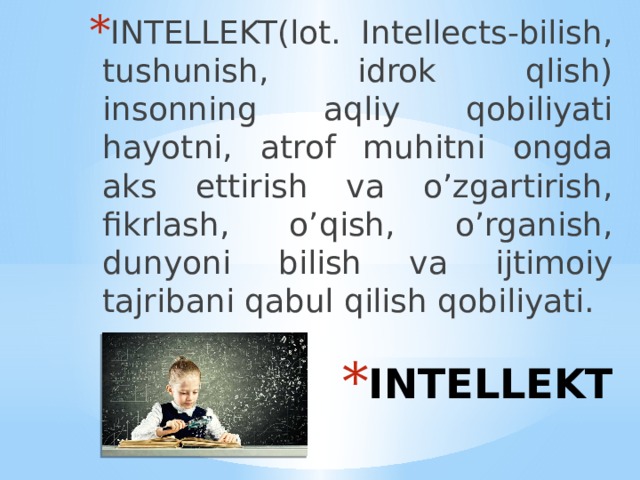 INTELLEKT(lot. Intellects-bilish, tushunish, idrok qlish) insonning aqliy qobiliyati hayotni, atrof muhitni ongda aks ettirish va o’zgartirish, fikrlash, o’qish, o’rganish, dunyoni bilish va ijtimoiy tajribani qabul qilish qobiliyati. INTELLEKT 