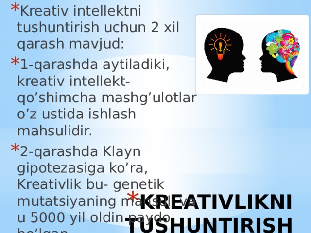 Kreativ intellektni tushuntirish uchun 2 xil qarash mavjud: 1-qarashda aytiladiki, kreativ intellekt- qo’shimcha mashg’ulotlar o’z ustida ishlash mahsulidir. 2-qarashda Klayn gipotezasiga ko’ra, Kreativlik bu- genetik mutatsiyaning mahsuli va u 5000 yil oldin paydo bo’lgan. KREATIVLIKNI TUSHUNTIRISH 