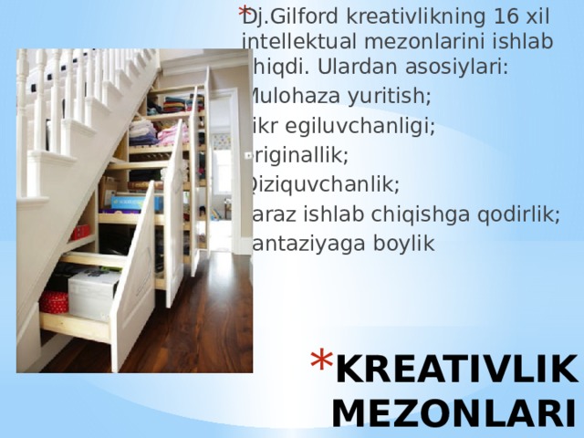 Dj.Gilford kreativlikning 16 xil intellektual mezonlarini ishlab chiqdi. Ulardan asosiylari: Mulohaza yuritish; Fikr egiluvchanligi; originallik; Qiziquvchanlik; Faraz ishlab chiqishga qodirlik; Fantaziyaga boylik KREATIVLIK MEZONLARI 