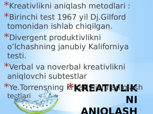 Kreativlikni aniqlash metodlari : Birinchi test 1967 yil Dj.Gilford tomonidan ishlab chiqilgan. Divergent produktivlikni o’lchashning janubiy Kaliforniya testi. Verbal va noverbal kreativlikni aniqlovchi subtestlar Ye.Torrensning kreativlikni aniqlash testlari KREATIVLIKNI ANIQLASH METODLARI 