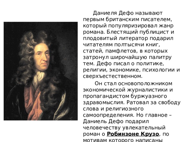  Даниеля Дефо называют первым британским писателем, который популяризировал жанр романа. Блестящий публицист и плодовитый литератор подарил читателям полтысячи книг, статей, памфлетов, в которых затронул широчайшую палитру тем. Дефо писал о политике, религии, экономике, психологии и сверхъестественном.  Он стал основоположником экономической журналистики и пропагандистом буржуазного здравомыслия. Ратовал за свободу слова и религиозного самоопределения. Но главное – Даниель Дефо подарил человечеству увлекательный роман о  Робинзоне Крузо , по мотивам которого написаны десятки романов и повестей, сняты фильмы и сериалы. 