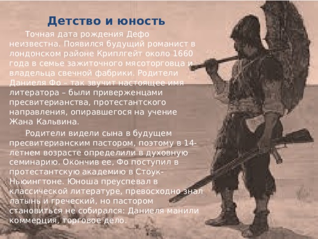 Детство и юность  Точная дата рождения Дефо неизвестна. Появился будущий романист в лондонском районе Криплгейт около 1660 года в семье зажиточного мясоторговца и владельца свечной фабрики. Родители Даниеля Фо – так звучит настоящее имя литератора – были приверженцами пресвитерианства, протестантского направления, опиравшегося на учение Жана Кальвина.  Родители видели сына в будущем пресвитерианским пастором, поэтому в 14-летнем возрасте определили в духовную семинарию. Окончив ее, Фо поступил в протестантскую академию в Стоук-Ньюингтоне. Юноша преуспевал в классической литературе, превосходно знал латынь и греческий, но пастором становиться не собирался: Даниеля манили коммерция, торговое дело. 